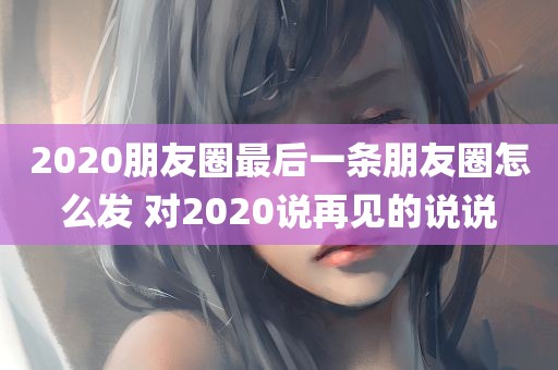 2020朋友圈最后一条朋友圈怎么发 对2020说再见的说说